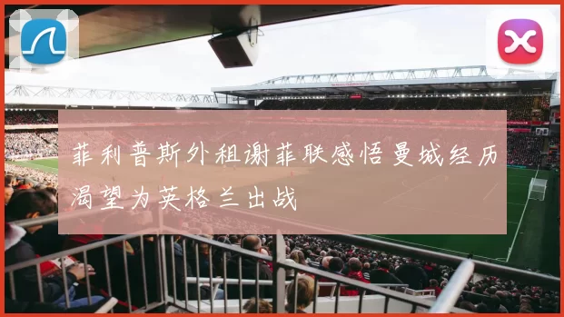 菲利普斯外租谢菲联感悟曼城经历渴望为英格兰出战