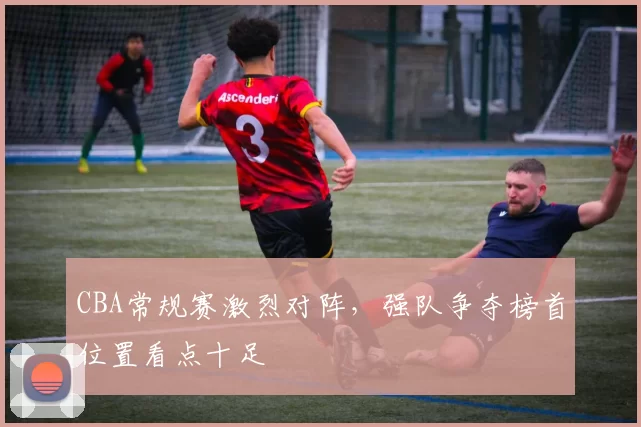 CBA常规赛激烈对阵，强队争夺榜首位置看点十足