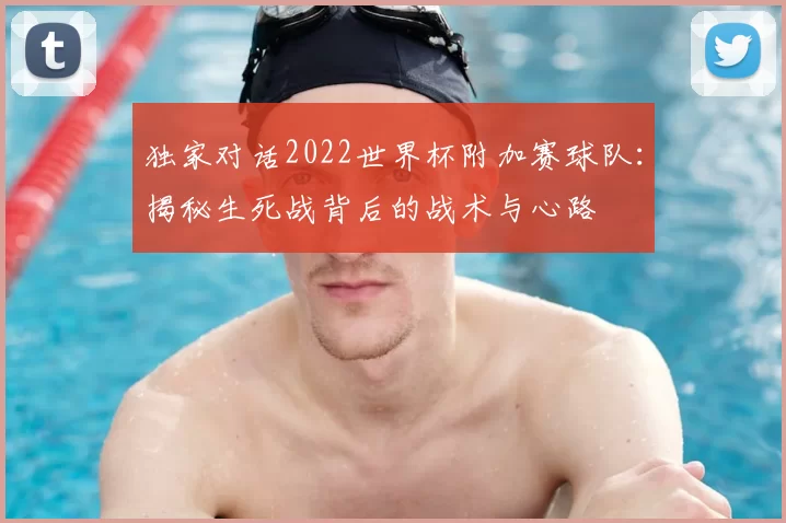 独家对话2022世界杯附加赛球队：揭秘生死战背后的战术与心路