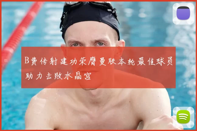 B费传射建功荣膺曼联本轮最佳球员助力击败水晶宫