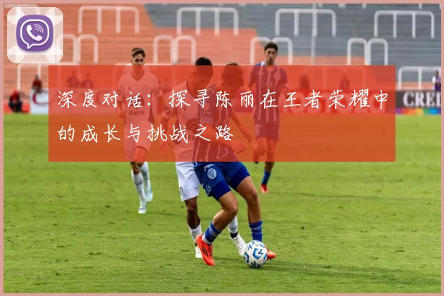 深度对话:探寻陈丽在王者荣耀中的成长与挑战之路