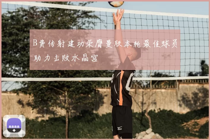 B费传射建功荣膺曼联本轮最佳球员助力击败水晶宫