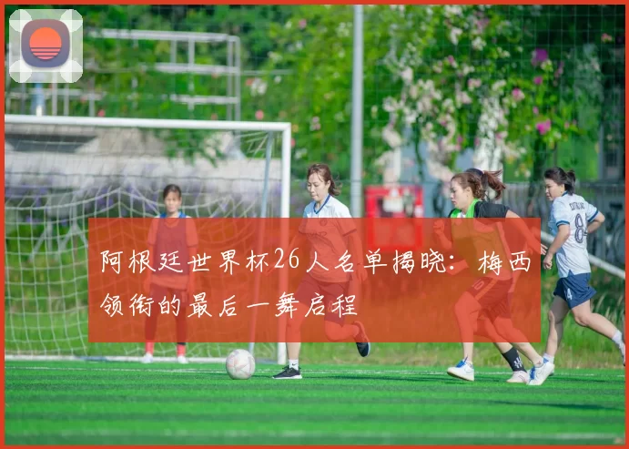 阿根廷世界杯26人名单揭晓：梅西领衔的最后一舞启程