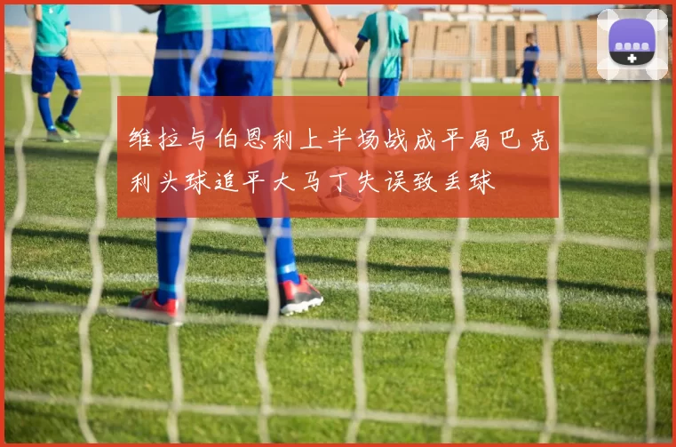 维拉与伯恩利上半场战成平局巴克利头球追平大马丁失误致丢球