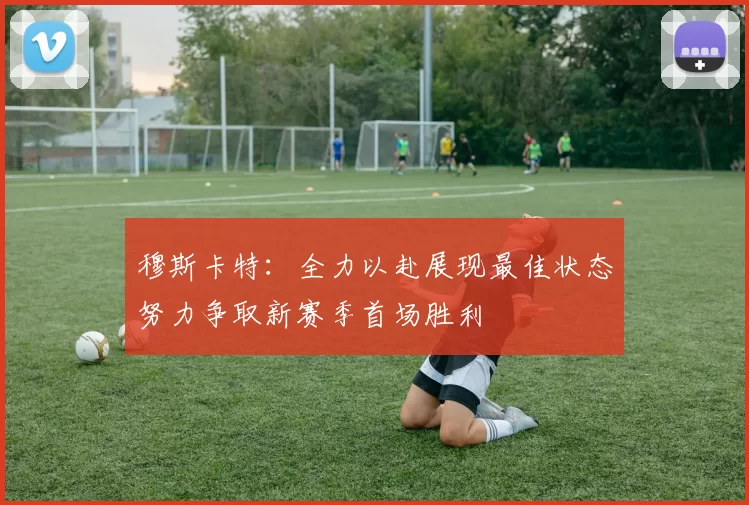 穆斯卡特:全力以赴展现最佳状态努力争取新赛季首场胜利