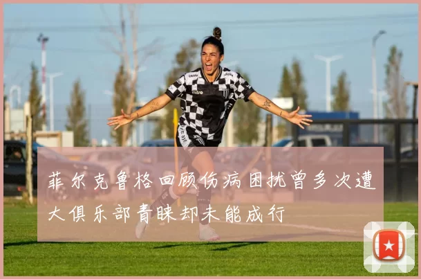 菲尔克鲁格回顾伤病困扰曾多次遭大俱乐部青睐却未能成行