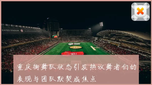 重庆街舞队状态引发热议舞者们的表现与团队默契成焦点