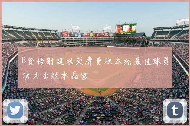 B费传射建功荣膺曼联本轮最佳球员助力击败水晶宫