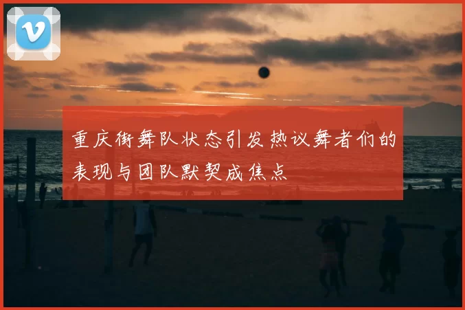 重庆街舞队状态引发热议舞者们的表现与团队默契成焦点