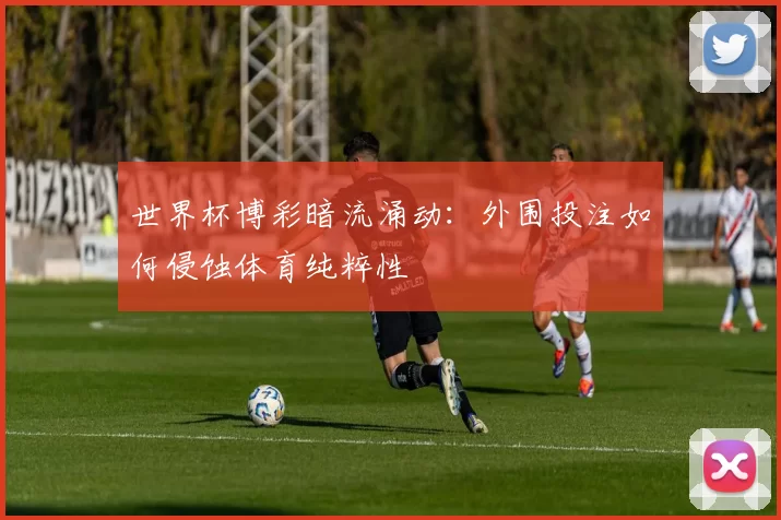 世界杯博彩暗流涌动：外围投注如何侵蚀体育纯粹性