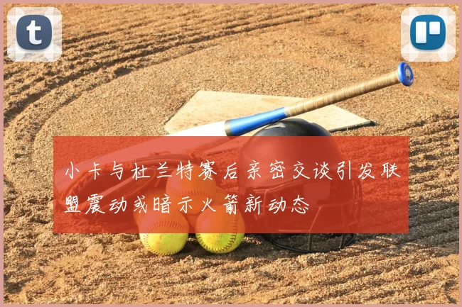 小卡与杜兰特赛后亲密交谈引发联盟震动或暗示火箭新动态