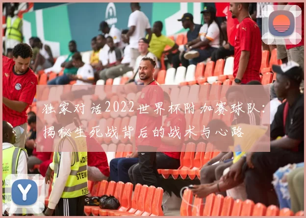独家对话2022世界杯附加赛球队：揭秘生死战背后的战术与心路