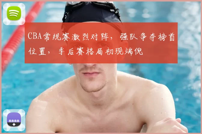 CBA常规赛激烈对阵，强队争夺榜首位置，季后赛格局初现端倪
