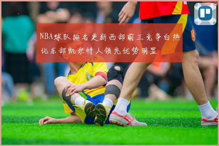 NBA球队排名更新西部前三竞争白热化东部凯尔特人领先优势明显