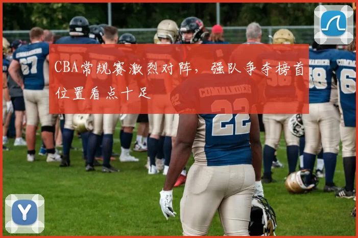 CBA常规赛激烈对阵，强队争夺榜首位置看点十足