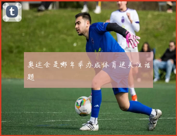 奥运会是哪年举办成体育迷关注话题