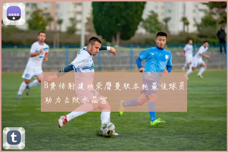 B费传射建功荣膺曼联本轮最佳球员助力击败水晶宫
