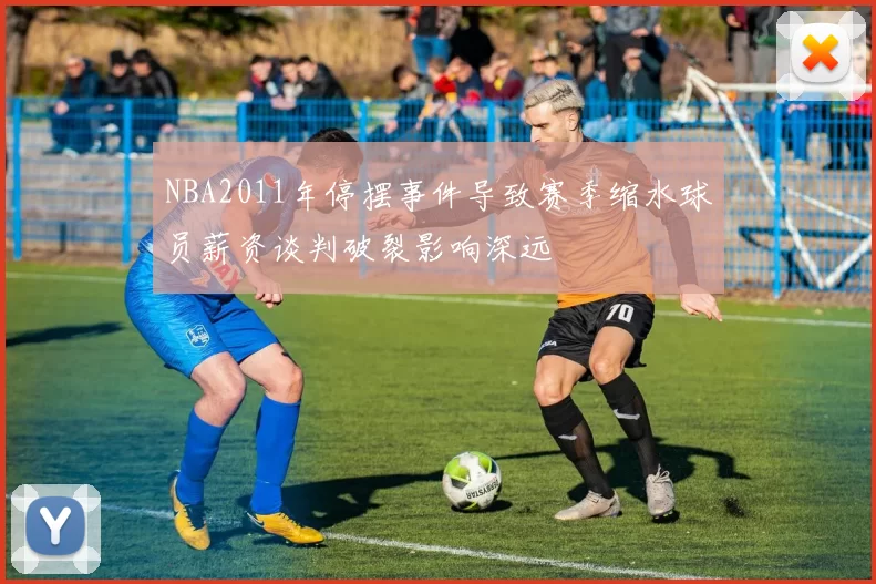 NBA2011年停摆事件导致赛季缩水球员薪资谈判破裂影响深远