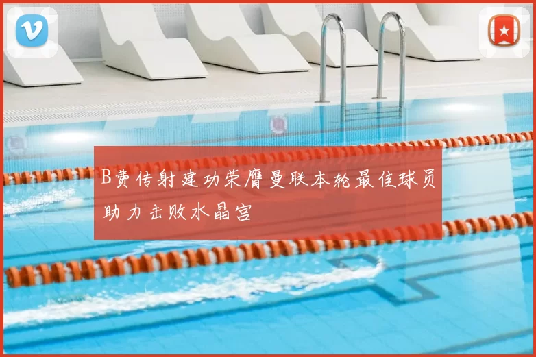 B费传射建功荣膺曼联本轮最佳球员助力击败水晶宫