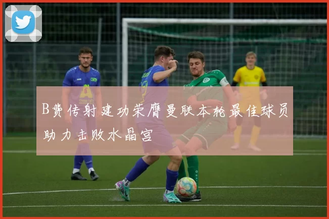 B费传射建功荣膺曼联本轮最佳球员助力击败水晶宫