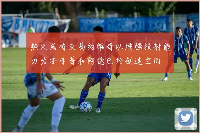 热火或将交易约维奇以增强投射能力为字母哥和阿德巴约创造空间