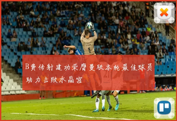B费传射建功荣膺曼联本轮最佳球员助力击败水晶宫