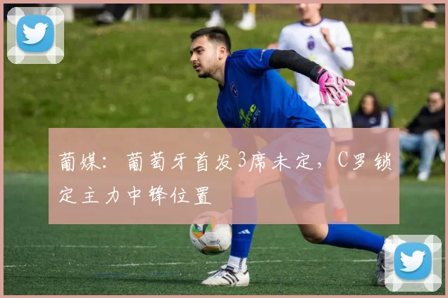 葡媒：葡萄牙首发3席未定，C罗锁定主力中锋位置