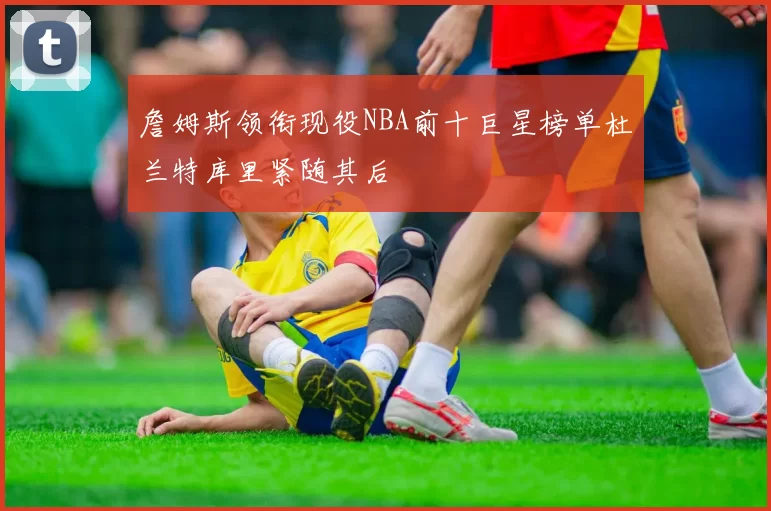 詹姆斯领衔现役NBA前十巨星榜单杜兰特库里紧随其后