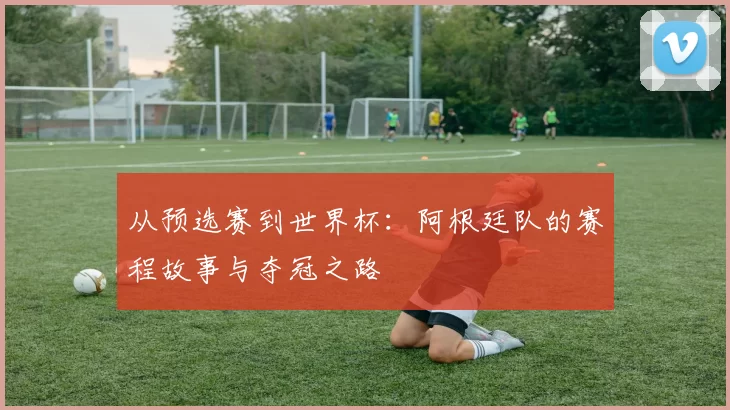 从预选赛到世界杯：阿根廷队的赛程故事与夺冠之路