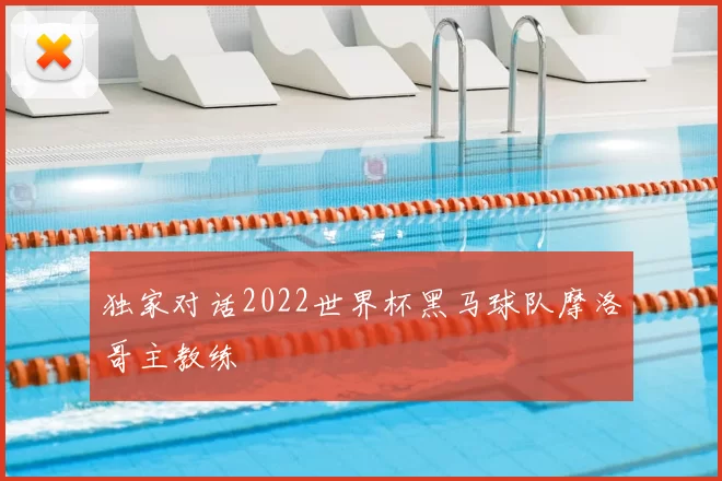 独家对话2022世界杯黑马球队摩洛哥主教练