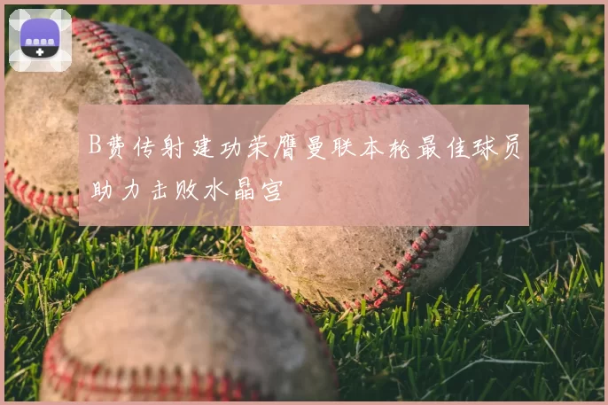 B费传射建功荣膺曼联本轮最佳球员助力击败水晶宫