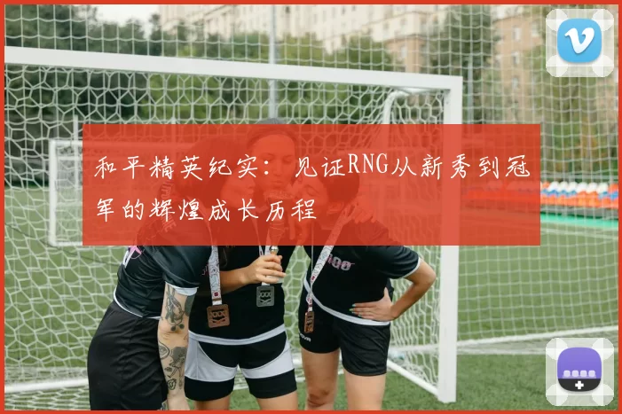 和平精英纪实：见证RNG从新秀到冠军的辉煌成长历程