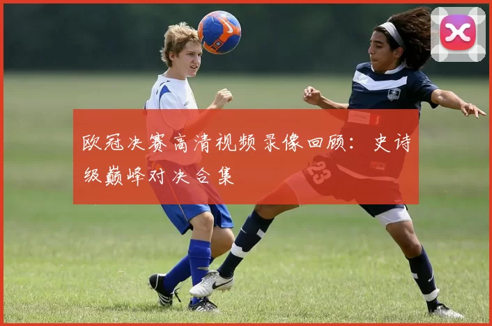 欧冠决赛高清视频录像回顾：史诗级巅峰对决合集