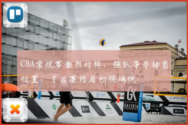 CBA常规赛激烈对阵,强队争夺榜首位置,季后赛格局初现端倪
