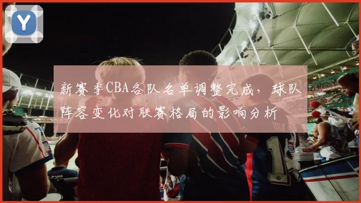 新赛季CBA各队名单调整完成，球队阵容变化对联赛格局的影响分析