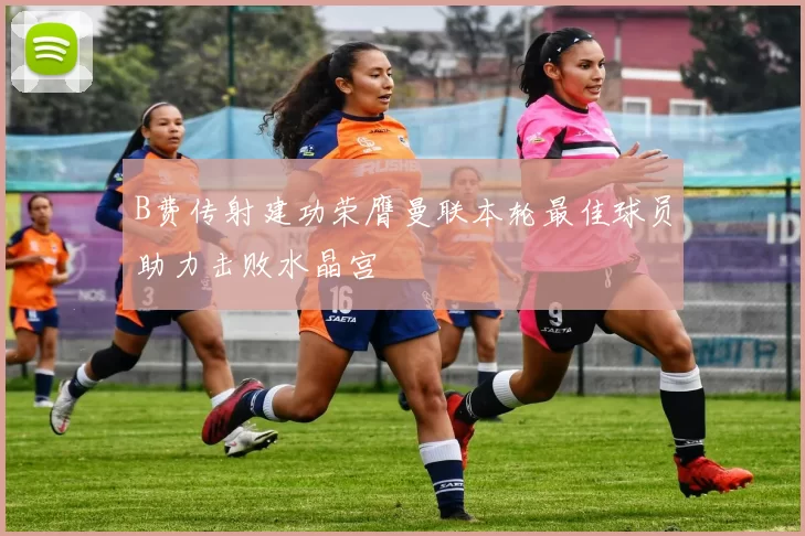 B费传射建功荣膺曼联本轮最佳球员助力击败水晶宫