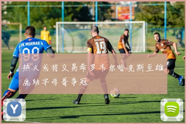 热火或将交易希罗韦尔哈克斯至雄鹿助字母哥争冠