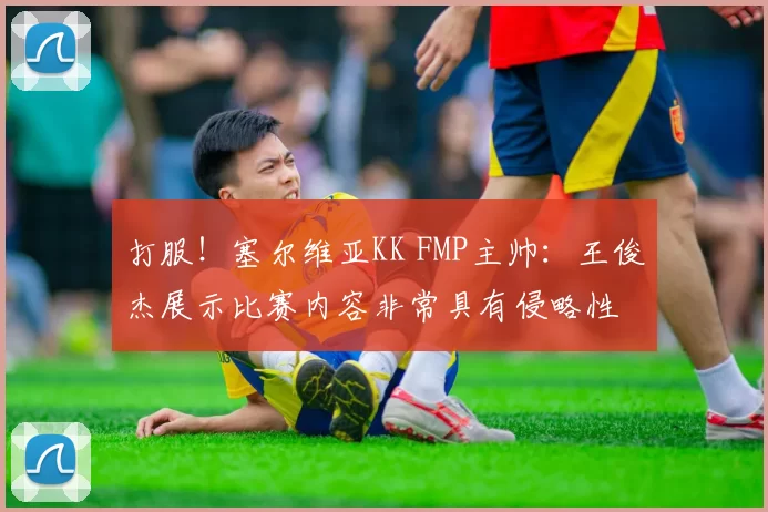 打服！塞尔维亚KK FMP主帅：王俊杰展示比赛内容非常具有侵略性