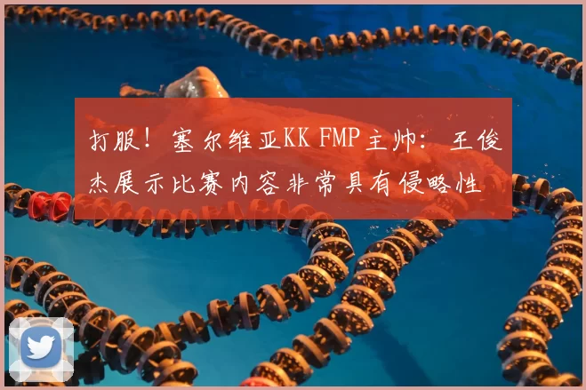 打服！塞尔维亚KK FMP主帅：王俊杰展示比赛内容非常具有侵略性