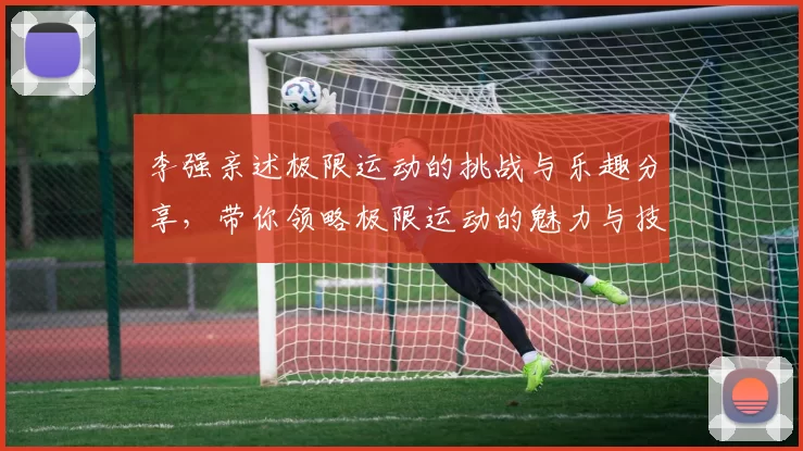 李强亲述极限运动的挑战与乐趣分享，带你领略极限运动的魅力与技巧