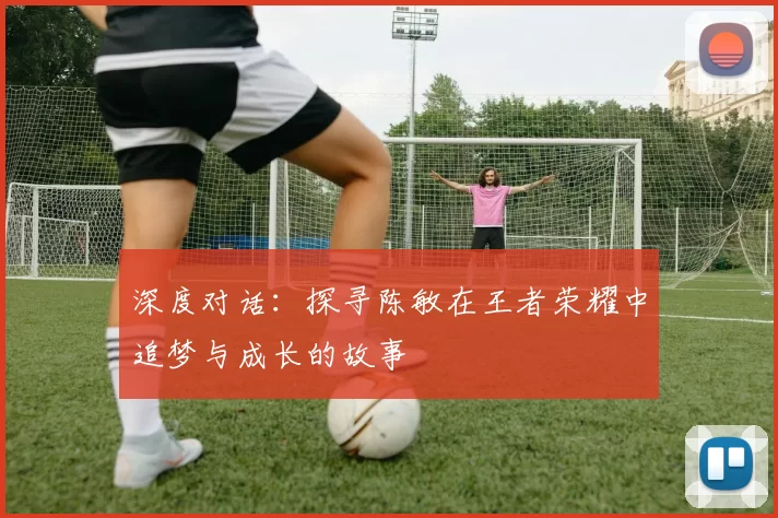 深度对话：探寻陈敏在王者荣耀中追梦与成长的故事
