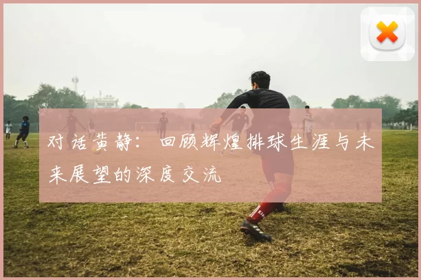 对话黄静：回顾辉煌排球生涯与未来展望的深度交流
