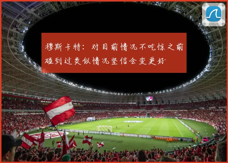 穆斯卡特：对目前情况不吃惊之前碰到过类似情况坚信会变更好