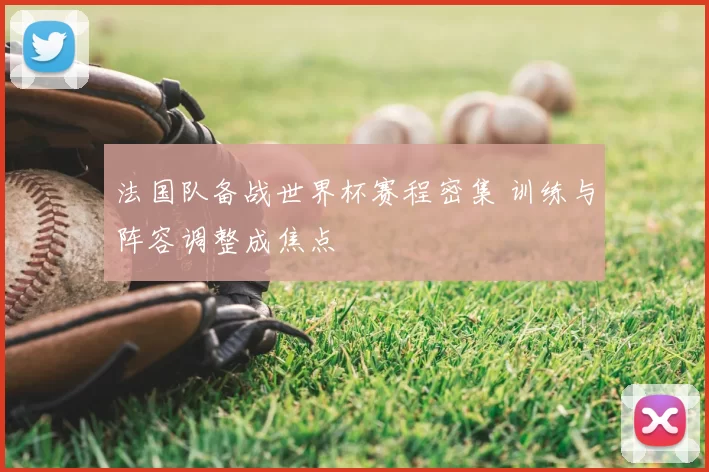 法国队备战世界杯赛程密集 训练与阵容调整成焦点
