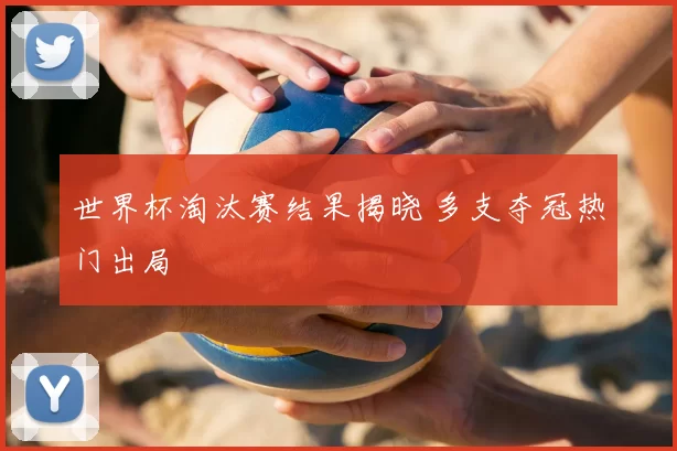 世界杯淘汰赛结果揭晓 多支夺冠热门出局