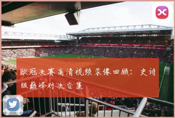 欧冠决赛高清视频录像回顾：史诗级巅峰对决合集