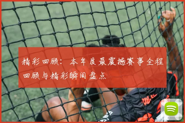 精彩回顾：本年度最震撼赛事全程回顾与精彩瞬间盘点