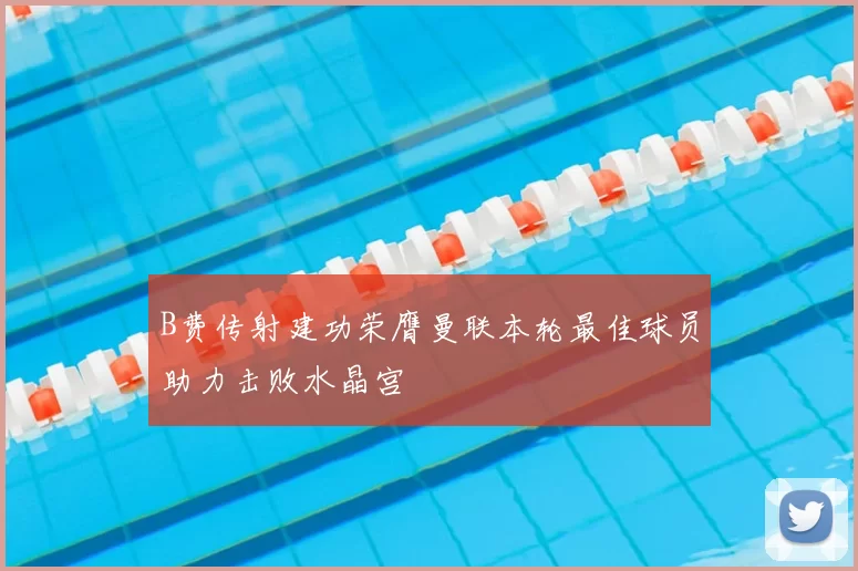 B费传射建功荣膺曼联本轮最佳球员助力击败水晶宫