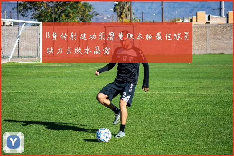 B费传射建功荣膺曼联本轮最佳球员助力击败水晶宫