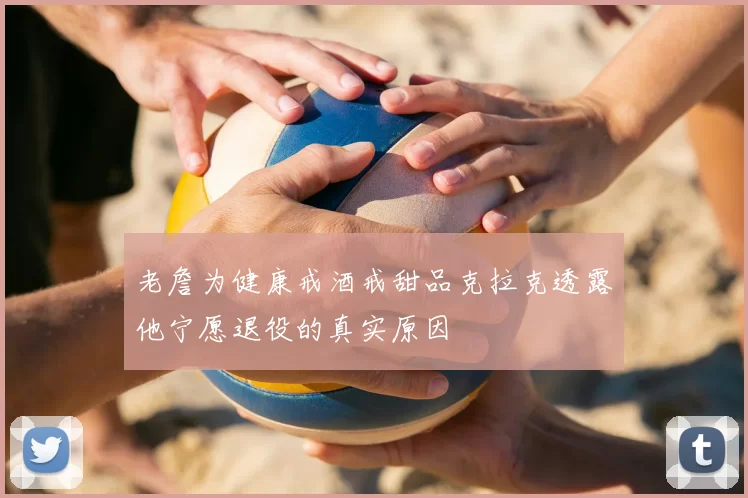 老詹为健康戒酒戒甜品克拉克透露他宁愿退役的真实原因